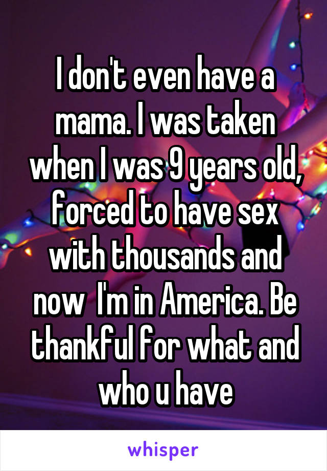 I don't even have a mama. I was taken when I was 9 years old, forced to have sex with thousands and now  I'm in America. Be thankful for what and who u have
