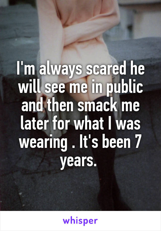 I'm always scared he will see me in public and then smack me later for what I was wearing . It's been 7 years. 