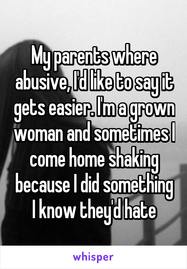 My parents where abusive, I'd like to say it gets easier. I'm a grown woman and sometimes I come home shaking because I did something I know they'd hate