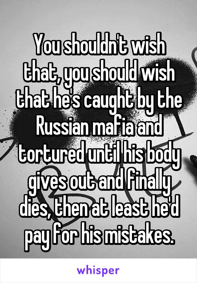 You shouldn't wish that, you should wish that he's caught by the Russian mafia and tortured until his body gives out and finally dies, then at least he'd pay for his mistakes.