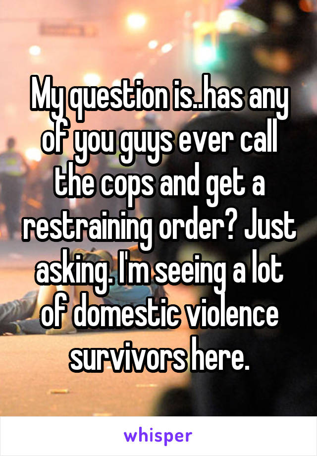 My question is..has any of you guys ever call the cops and get a restraining order? Just asking. I'm seeing a lot of domestic violence survivors here.