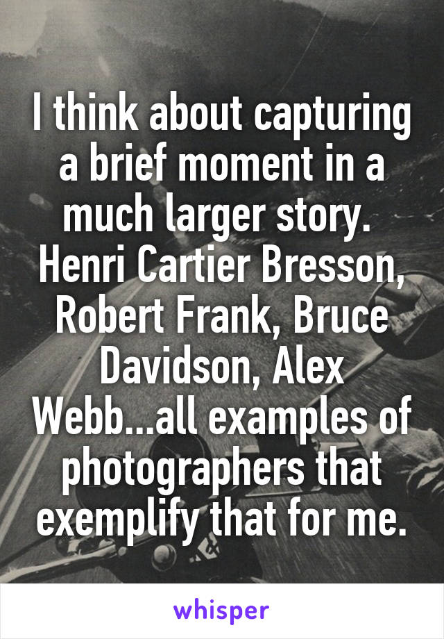 I think about capturing a brief moment in a much larger story.  Henri Cartier Bresson, Robert Frank, Bruce Davidson, Alex Webb...all examples of photographers that exemplify that for me.