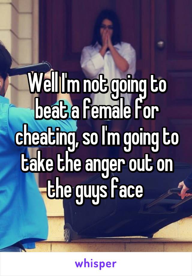 Well I'm not going to beat a female for cheating, so I'm going to take the anger out on the guys face 