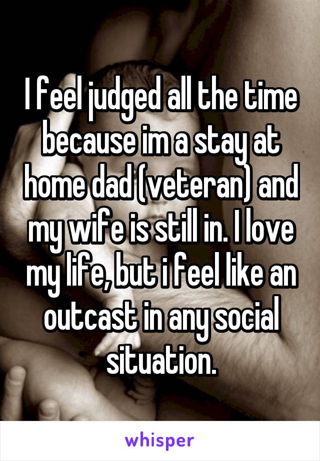 I feel judged all the time because im a stay at home dad (veteran) and my wife is still in. I love my life, but i feel like an outcast in any social situation.