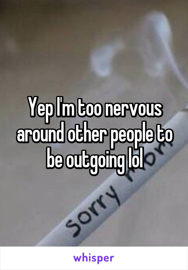 Yep I'm too nervous around other people to be outgoing lol