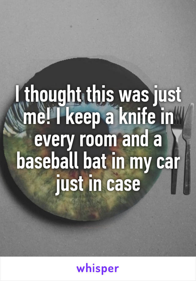 I thought this was just me! I keep a knife in every room and a baseball bat in my car just in case