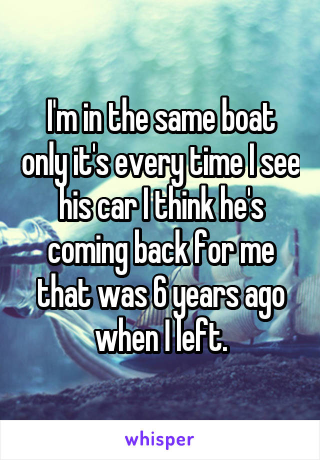 I'm in the same boat only it's every time I see his car I think he's coming back for me that was 6 years ago when I left.