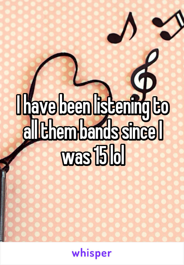 I have been listening to all them bands since I was 15 lol