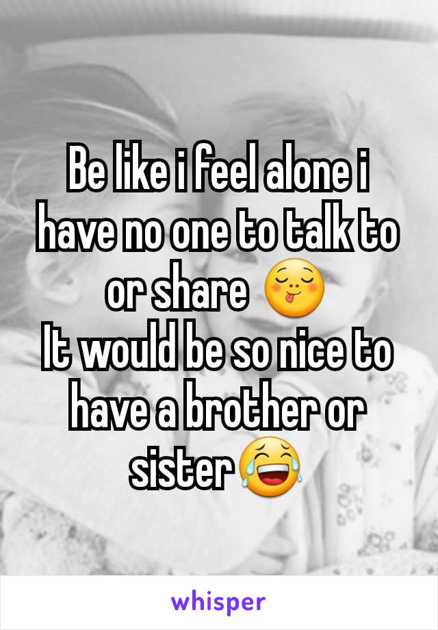 Be like i feel alone i have no one to talk to or share 😋
It would be so nice to have a brother or sister😂
