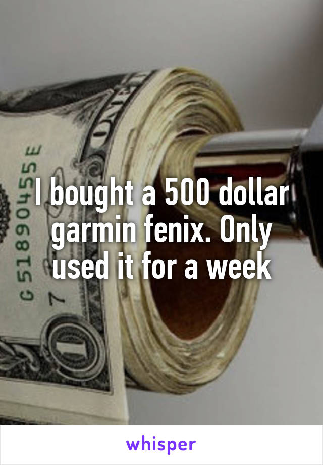 I bought a 500 dollar garmin fenix. Only used it for a week