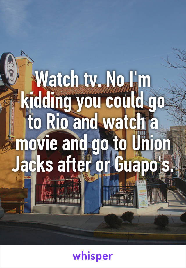 Watch tv. No I'm kidding you could go to Rio and watch a movie and go to Union Jacks after or Guapo's. 
