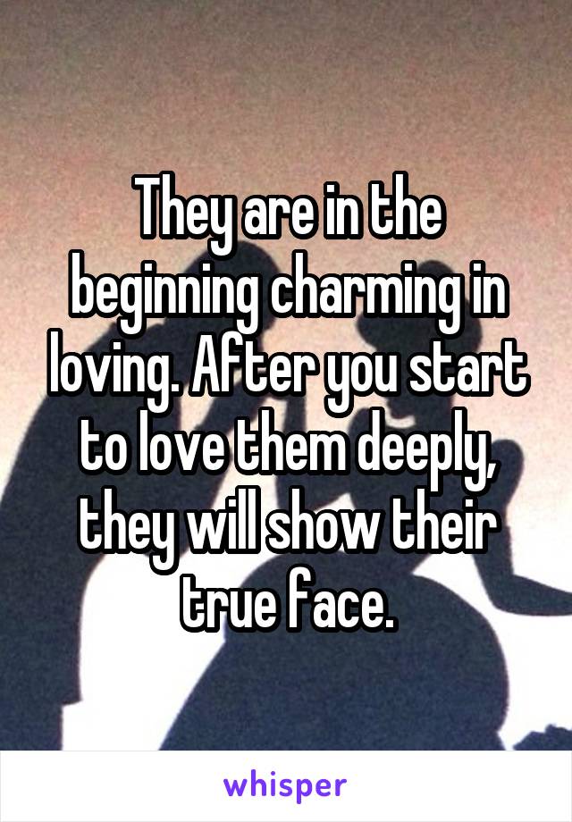 They are in the beginning charming in loving. After you start to love them deeply, they will show their true face.