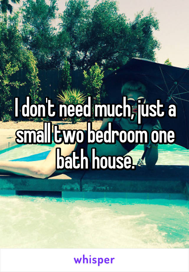 I don't need much, just a small two bedroom one bath house.