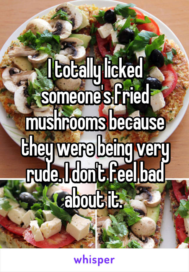 I totally licked someone's fried mushrooms because they were being very rude. I don't feel bad about it. 