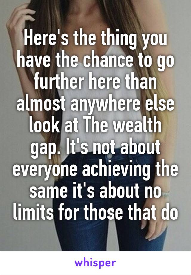 Here's the thing you have the chance to go further here than almost anywhere else look at The wealth gap. It's not about everyone achieving the same it's about no limits for those that do 