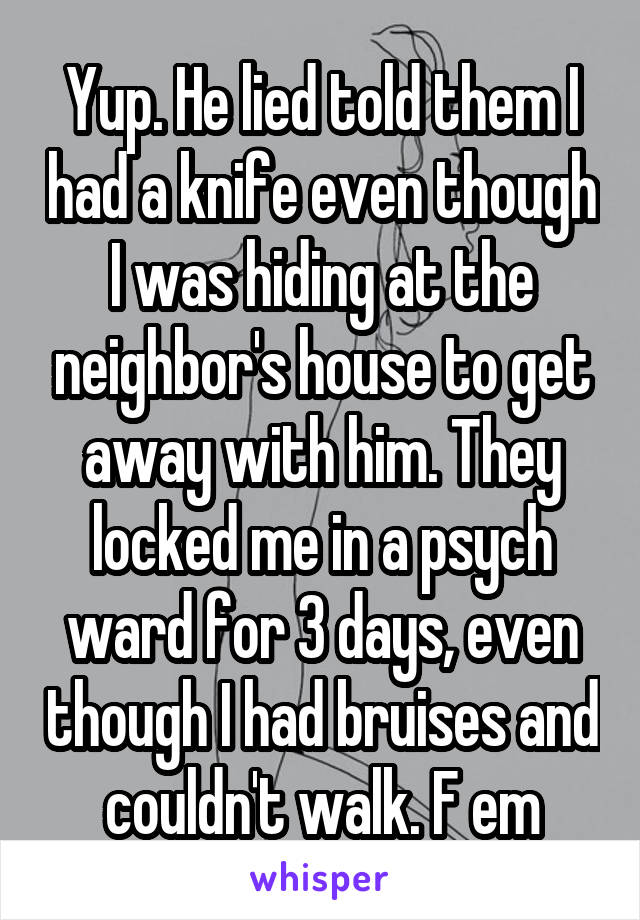 Yup. He lied told them I had a knife even though I was hiding at the neighbor's house to get away with him. They locked me in a psych ward for 3 days, even though I had bruises and couldn't walk. F em