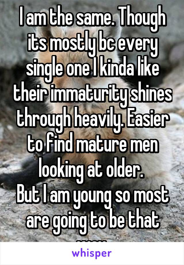 I am the same. Though its mostly bc every single one I kinda like their immaturity shines through heavily. Easier to find mature men looking at older. 
But I am young so most are going to be that way.