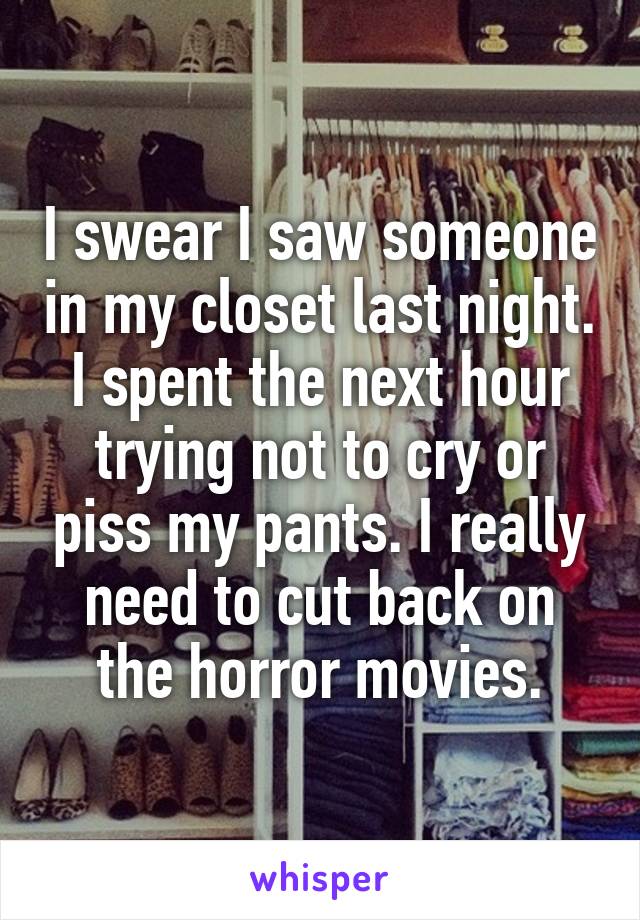 I swear I saw someone in my closet last night. I spent the next hour trying not to cry or piss my pants. I really need to cut back on the horror movies.