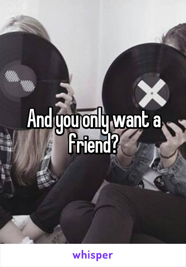 And you only want a friend?