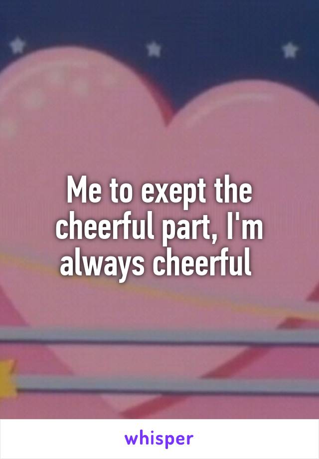 Me to exept the cheerful part, I'm always cheerful 