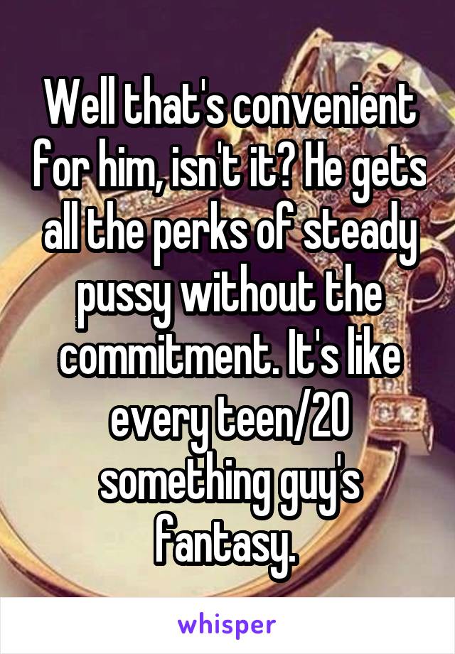 Well that's convenient for him, isn't it? He gets all the perks of steady pussy without the commitment. It's like every teen/20 something guy's fantasy. 