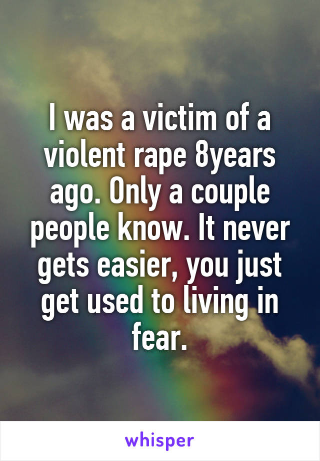 I was a victim of a violent rape 8years ago. Only a couple people know. It never gets easier, you just get used to living in fear.