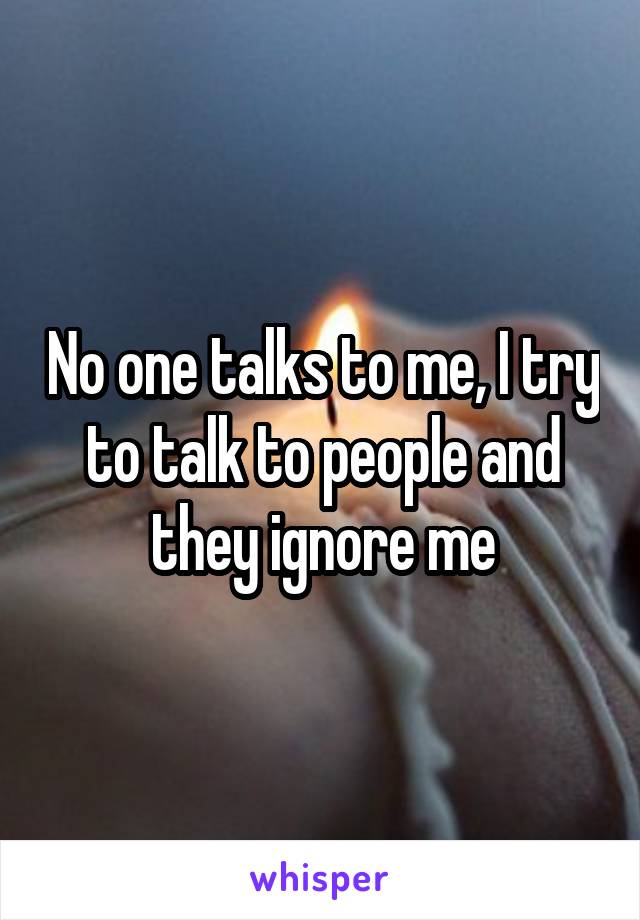 No one talks to me, I try to talk to people and they ignore me
