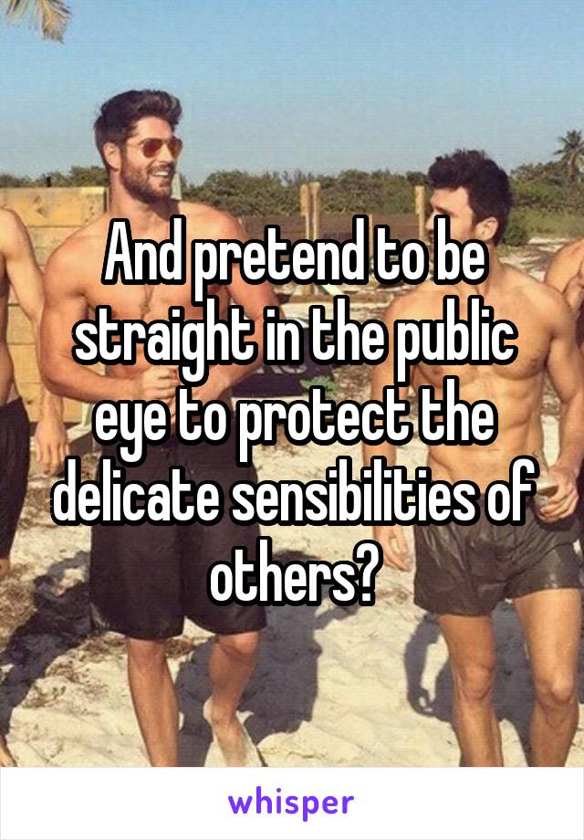 And pretend to be straight in the public eye to protect the delicate sensibilities of others?