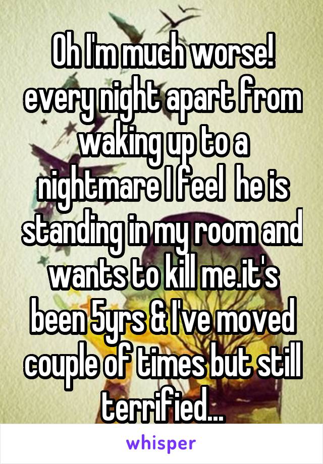 Oh I'm much worse! every night apart from waking up to a nightmare I feel  he is standing in my room and wants to kill me.it's been 5yrs & I've moved couple of times but still terrified...