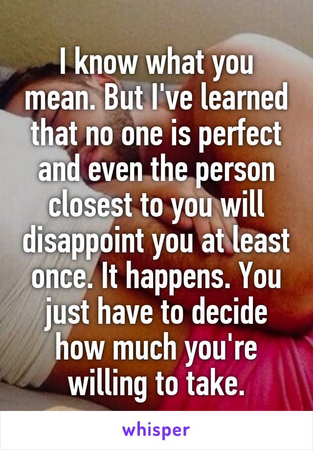 I know what you mean. But I've learned that no one is perfect and even the person closest to you will disappoint you at least once. It happens. You just have to decide how much you're willing to take.