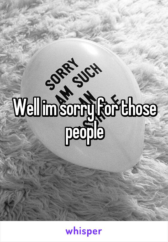 Well im sorry for those people