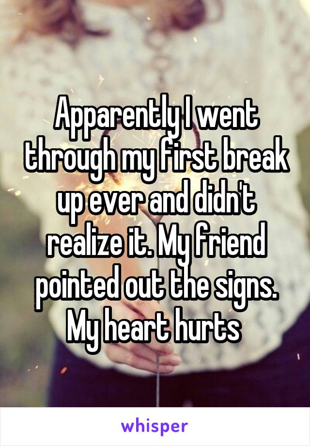 Apparently I went through my first break up ever and didn't realize it. My friend pointed out the signs. My heart hurts 