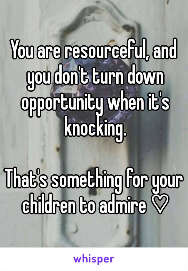 You are resourceful, and you don't turn down opportunity when it's knocking.

That's something for your children to admire ♡