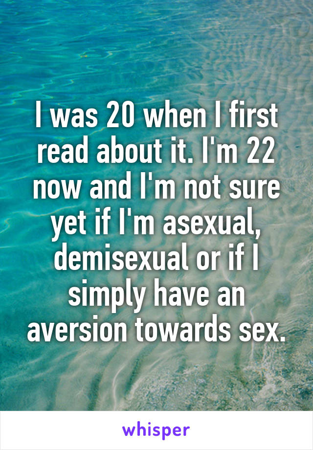I was 20 when I first read about it. I'm 22 now and I'm not sure yet if I'm asexual, demisexual or if I simply have an aversion towards sex.