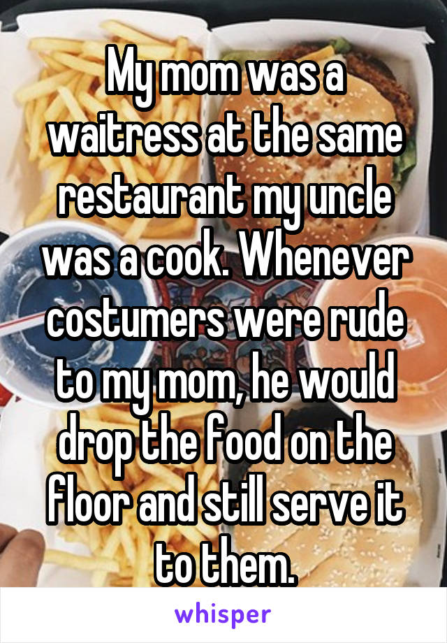 My mom was a waitress at the same restaurant my uncle was a cook. Whenever costumers were rude to my mom, he would drop the food on the floor and still serve it to them.