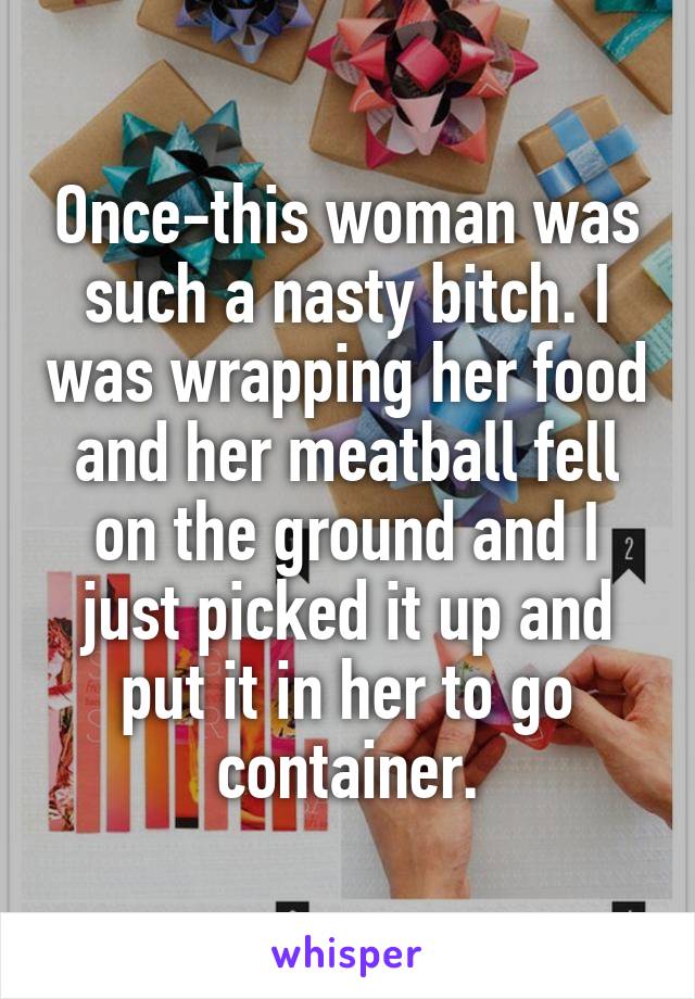 Once-this woman was such a nasty bitch. I was wrapping her food and her meatball fell on the ground and I just picked it up and put it in her to go container.