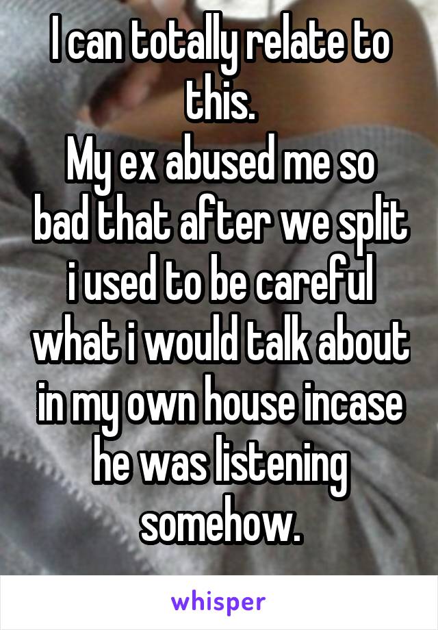 I can totally relate to this.
My ex abused me so bad that after we split i used to be careful what i would talk about in my own house incase he was listening somehow.
