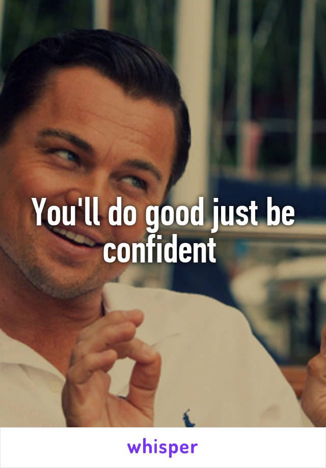 You'll do good just be confident 