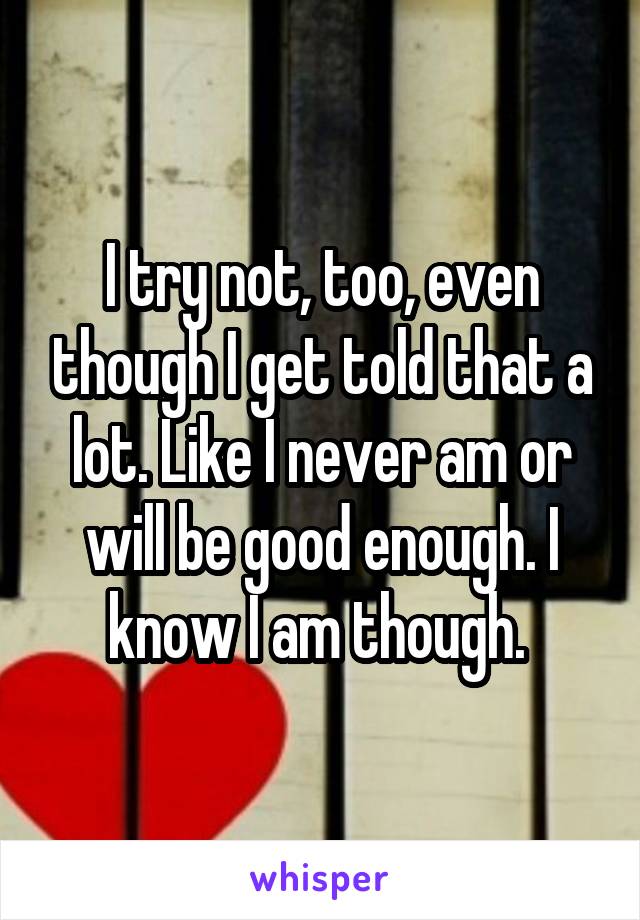 I try not, too, even though I get told that a lot. Like I never am or will be good enough. I know I am though. 