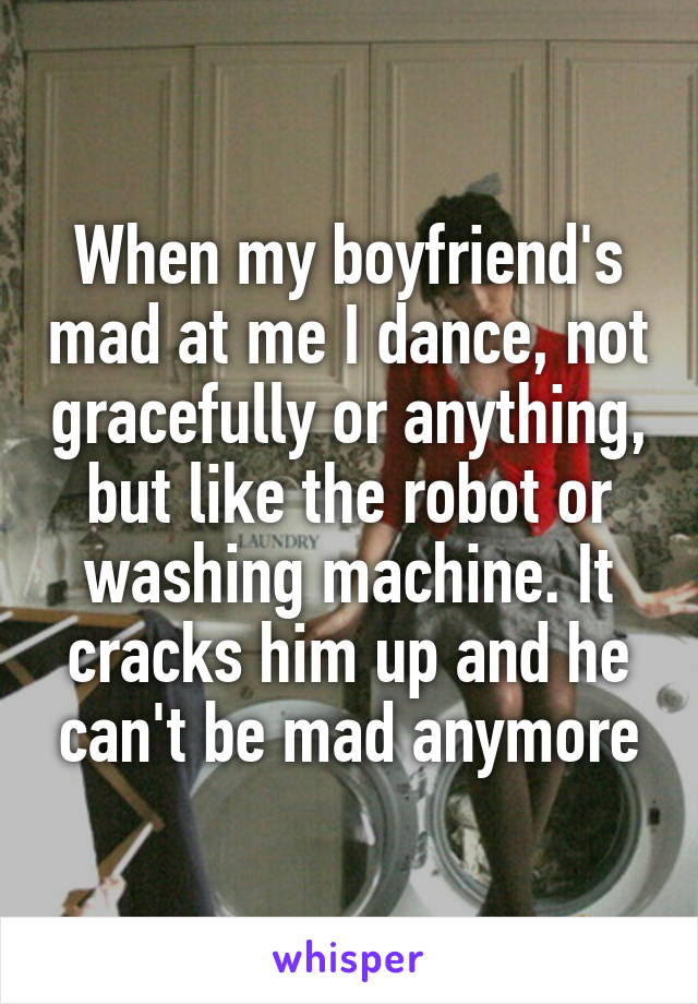 When my boyfriend's mad at me I dance, not gracefully or anything, but like the robot or washing machine. It cracks him up and he can't be mad anymore