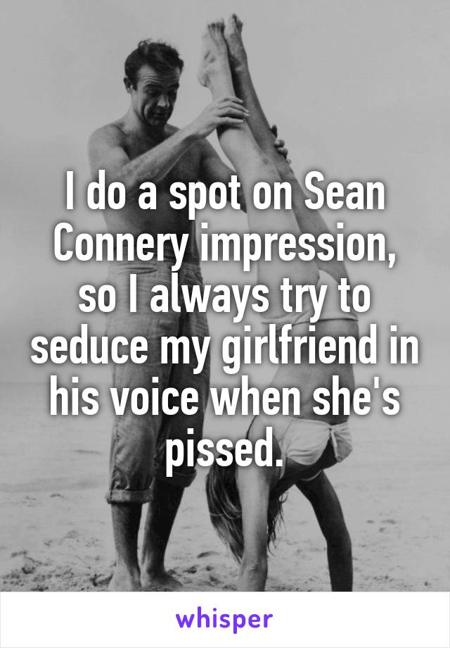 I do a spot on Sean Connery impression, so I always try to seduce my girlfriend in his voice when she's pissed.