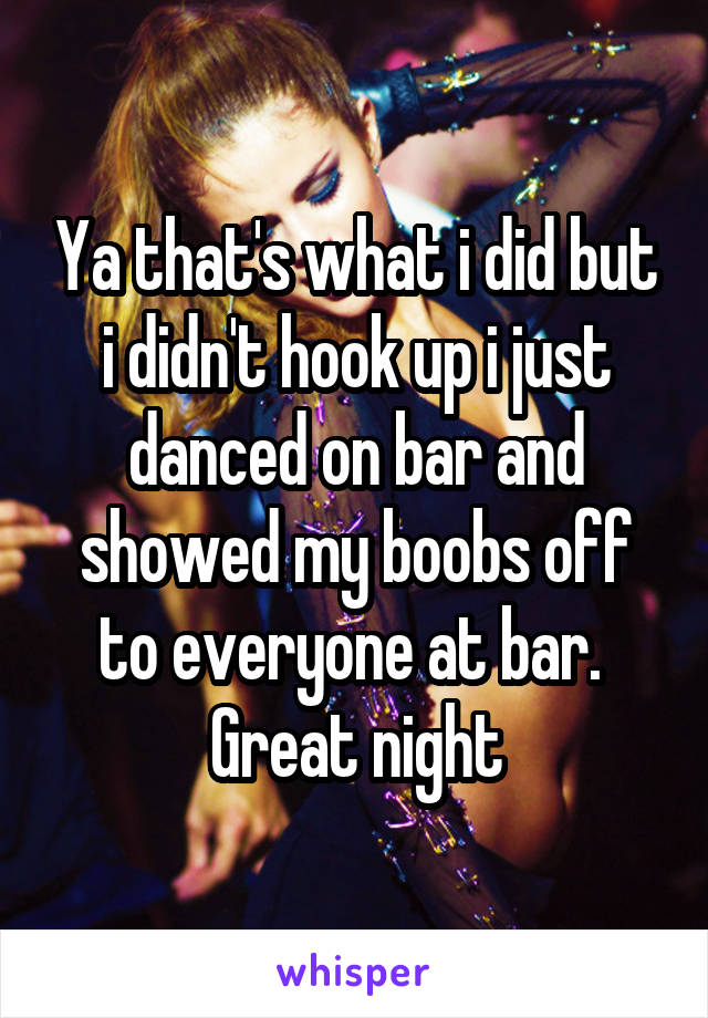 Ya that's what i did but i didn't hook up i just danced on bar and showed my boobs off to everyone at bar.  Great night