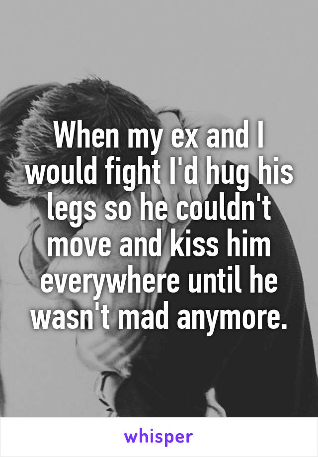 When my ex and I would fight I'd hug his legs so he couldn't move and kiss him everywhere until he wasn't mad anymore.