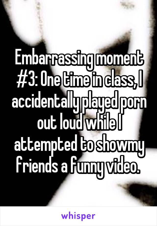 Embarrassing moment #3: One time in class, I accidentally played porn out loud while I attempted to showmy friends a funny video. 