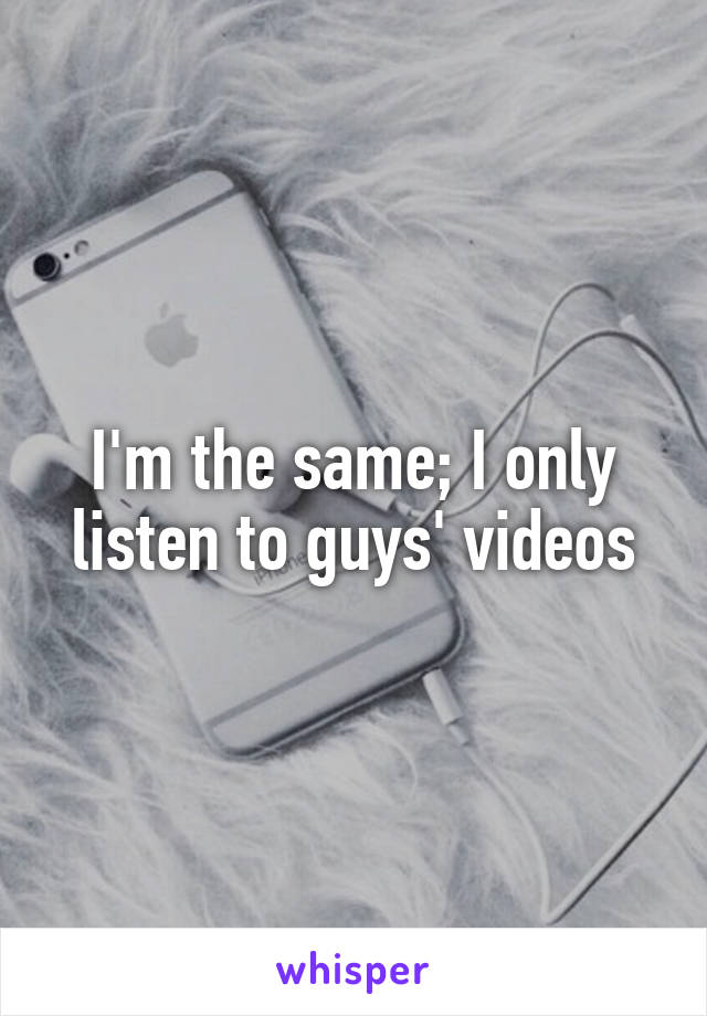 I'm the same; I only listen to guys' videos