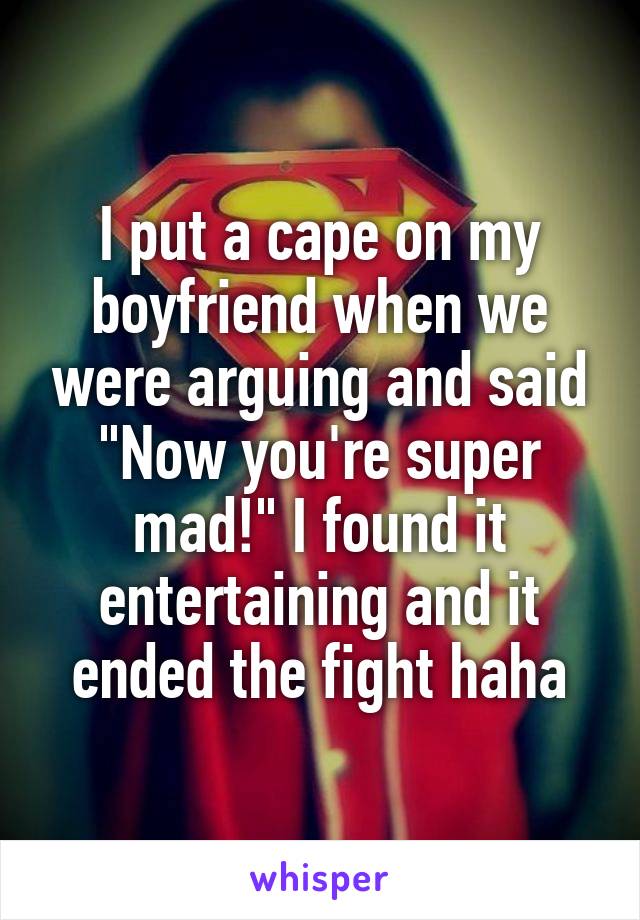 I put a cape on my boyfriend when we were arguing and said "Now you're super mad!" I found it entertaining and it ended the fight haha