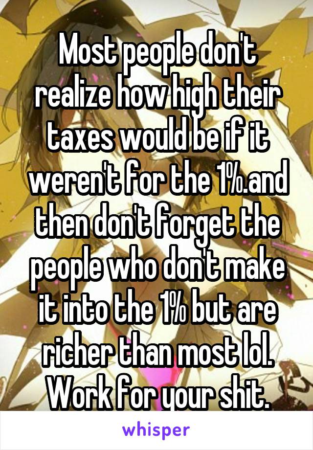 Most people don't realize how high their taxes would be if it weren't for the 1%.and then don't forget the people who don't make it into the 1% but are richer than most lol. Work for your shit.