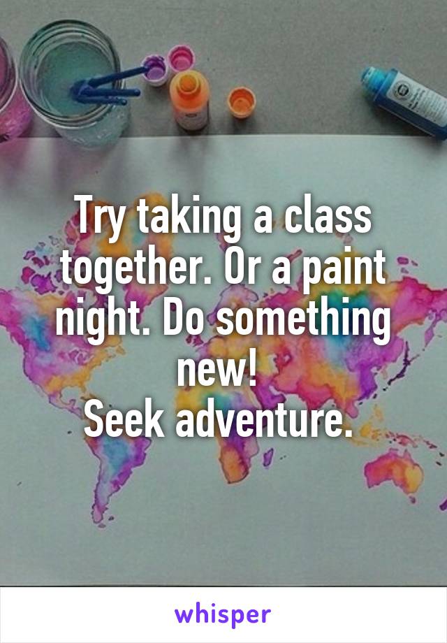 Try taking a class together. Or a paint night. Do something new! 
Seek adventure. 