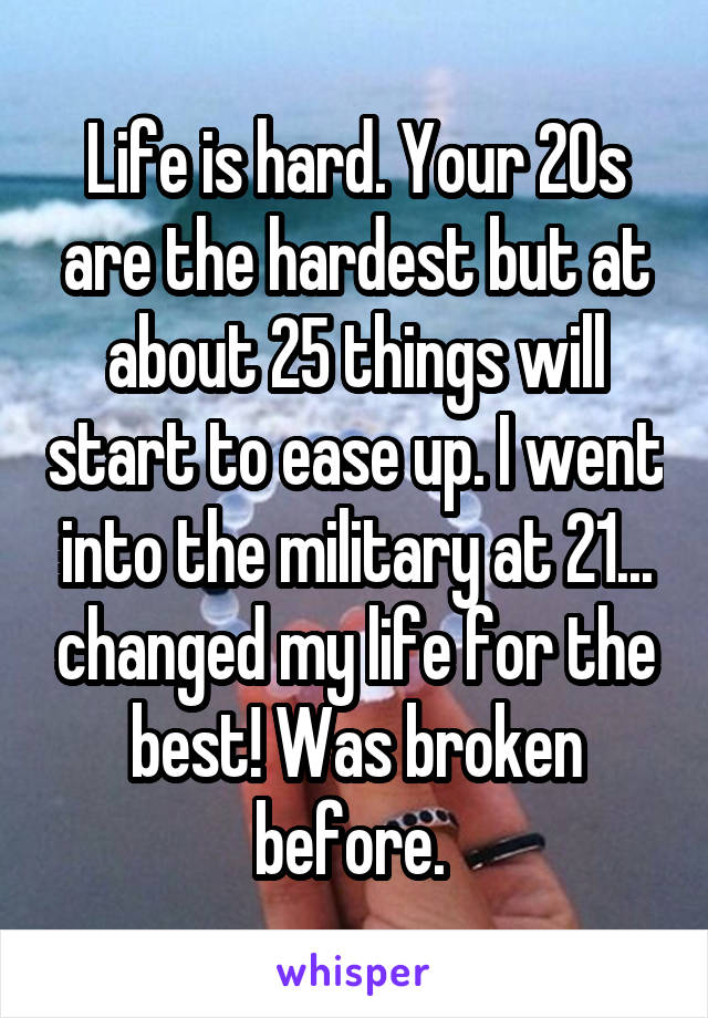 Life is hard. Your 20s are the hardest but at about 25 things will start to ease up. I went into the military at 21... changed my life for the best! Was broken before. 