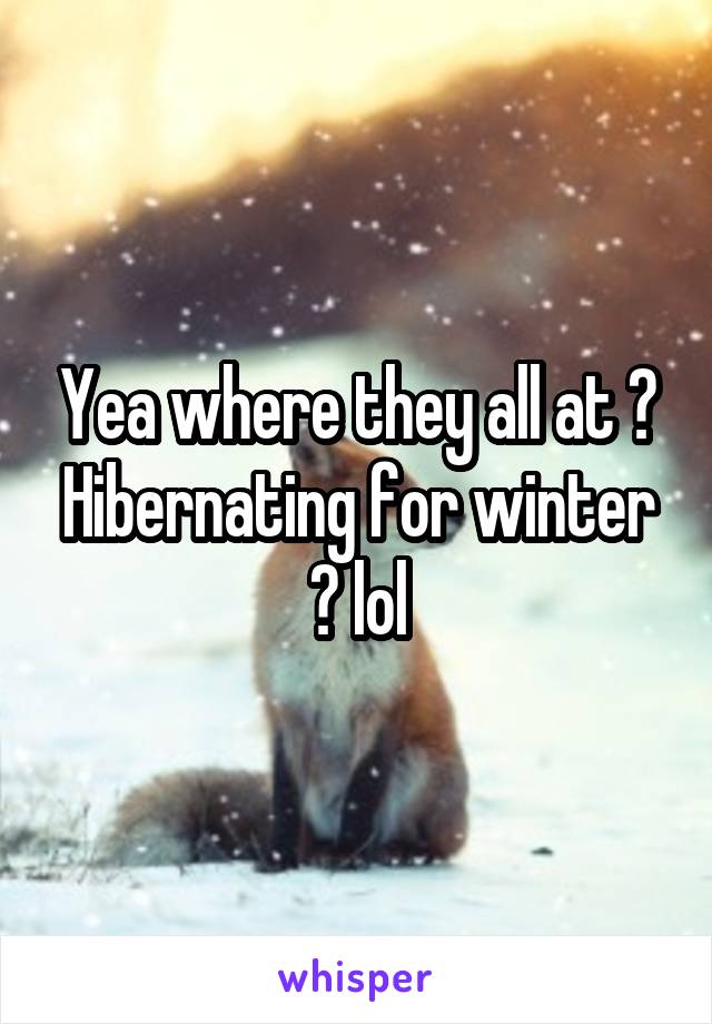 Yea where they all at ? Hibernating for winter ? lol